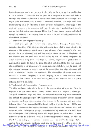 MBA-IB                                   Global Marketing Management


       improving product and or service benefits, by reducing the price, or by a combination
       of these elements. Companies that use price as a competitive weapon must have a
       strategic cost advantage in order to create a sustainable competitive advantage. This
       might come from cheap labor or access to cheap raw materials, or it might come from
       manufacturing scale or efficiency or more efficient management. Knowledge of the
       customer combined with innovation and creativity can lead to product improvements
       and service that matter to customers. If the benefits are strong enough and valued
       enough by customers, a company does not need to be the low-price competitor in
       order to win customers.
       2. The Principle of Competitive advantage
       The second great principle of marketing is competitive advantage. A competitive
       advantage is a total offer, vis-z-vis relevant competition, that is more attractive to
       customers. The advantage could exist in any element of the company’s offer: the
       product, the price, the advertising and point-of-sale promotion, and the distribution of
       the products. The total offer must be more attractive than that of the competition in
       order to create a competitive advantage. A company might have a product that is
       equivalent in quality to that of the competition but no better. If it offers this product
       at a significantly lower price, and if it can get customers to believe that the quality of
       the company’s product is equal to that of the competition, the price advantage will
       give the company a competitive advantage. The competitive advantage must exist
       relative to relevant competitors. If the company is in a local industry, these
       competitors will be local. In national industry, they will be national, and in a global
       industry, they will be global.
       3. The Principle of Concentration of customer need:
       The third marketing principle is focus, or the concentration of attention. Focus is
       required to succeed in the task of creating customer value at a competitive advantage.
       All great enterprises, large and small, are successful because they have understood
       and applied this great principle. IBM succeeded because it was more clearly focused
       on customer needs and wants than any other company in the emerging data processing
       industry. One of the reasons that IBM found itself in crisis in the early 1990s was
       because its competitors had become much more clearly focused on customer needs and
       wants. Dell and Compaq were giving customers computing power and low prices IBM
       was offering the same computing power with higher prices. In earlier days, the IBM
       name was worth the difference today, in the maturing computer market, the value of
       the IBM name is simply not worth much as compared to a name like Compaq or Dell.
      A clear focus on customer needs and wants and on the competitive offer is needed to
AcroPDF - A Quality PDF Writer and PDF Converter to create PDF files. To remove the line, buy a license.
      mobilize the effort needed to maintain a differential advantage. This can be
 