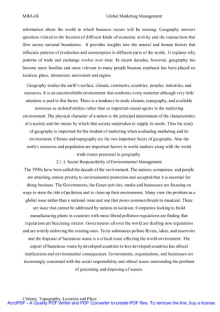 MBA-IB                                          Global Marketing Management


       information about the world in which business occurs will be missing. Geography answers
       questions related to the location of different kinds of economic activity and the transactions that
       flow across national boundaries. It provides insights into the natural and human factors that
       influence patterns of production and consumption in different parts of the world. It explains why
       patterns of trade and exchange evolve over time. In recent decades, however, geography has
       become more familiar and more relevant to many people because emphasis has been placed on
       location, place, interaction, movement and region.

         Geography studies the earth’s surface, climate, continents, countries, peoples, industries, and
        resources. It is an uncontrollable environment that confronts every marketer although very little
         attention is paid to this factor. There is a tendency to study climate, topography, and available
              resources as isolated entities rather than as important causal agents in the marketing
       environment. The physical character of a nation is the principal determinant of the characteristics
        of a society and the means by which that society undertakes to supply its needs. Thus the study
           of geography is important for the student of marketing when evaluating marketing and its
          environment. Climate and topography are the two important facets of geography. Also the
         earth’s resources and population are important factors in world markets along with the world
                                      trade routes presented in geography.
                          2.1.1. Social Responsibility of Environmental Management
        The 1990s have been called the decade of the environment. The nations, companies, and people
          are attaching utmost priority to environmental protection and accepted that it is essential for
         doing business. The Governments, the Green activists, media and businesses are focusing on
       ways to stem the tide of pollution and to clean up their environment. Many view the problem as a
         global issue rather than a national issue and one that poses common threats to mankind. These
             are issue that cannot be addressed by nations in isolation. Companies looking to build
           manufacturing plants in countries with more liberal pollution regulations are finding that
        regulations are becoming strictor. Governments all over the world are drafting new regulations
       and are strictly enforcing the existing ones. Toxic substances pollute Rivers, lakes, and reservoirs
          and the disposal of hazardous waste is a critical issue affecting the world environment. The
           export of hazardous waste by developed countries to less developed countries has ethical
        implications and environmental consequences. Governments, organisations, and businesses are
        increasingly concerned with the social responsibility and ethical issues surrounding the problem
                                     of generating and disposing of wastes.




      Climate, Topography, Location and Place
AcroPDF - A Quality PDF Writer and PDF Converter to create PDF files. To remove the line, buy a license.
 