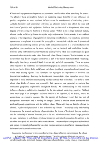 MBA-IB                                          Global Marketing Management


       Climate and topography are important environmental considerations when appraising the market.
       The effect of these geographical features on marketing ranges from the obvious influences on
       product adaptation to more profound influences on the development of marketing system.
       Altitude, humidity and temperature extremes are climatic features that affect the uses and
       functions of products and equipment. Products that perform well in temperature zones may
       require special cooling to function in tropical zones. Within even a single national market,
       climate can be sufficiently diverse to require major adjustments. South America is an excellent
       example of the importance of geography in marketing considerations. The social and economic
       systems can be explained in terms of the geographical characteristics of the area. It consists of
       natural barriers inhibiting national growth, trade, and communication. It is a vast land area with
       population concentrations on the outer periphery and an isolated and uninhabited interior.
       National unity and balanced development are hardly possible when inadequate roads and poor
       communications separate major cities from each other. Many citizens of South America are so
       isolated that they do not recognise themselves as part of the nation that claims their citizenship.
       Geography has always separated South America into secluded communities. There are many
       other regions of the world that have extreme topographic and climatic variations as well. China,
       the former Soviet Union, India and Canada each have formidable physical or climatic conditions
       within their trading regions. This statement also highlights the importance of locations for
       international marketing. Learning the location and characteristics other places has always been
       important to those interested in conducting business outside their local areas. The drive to learn
       about other kinds of places, and especially their resources and potential as markets has
       stimulated geographic exploration throughout history. An understanding of the location
       influences business and therefore is critical for the international marketing executive. Without
       clear knowledge of an enterprise’s location relative to its suppliers, to its market, and to its
       competitors, an executive operates like the captain of fog-bound vessel that has lost all
       navigational instruments and is heading for danger. Climate is another natural feature that has
       profound impact on economic activity within a place. Many activities are directly affected by
       climate. Agricultural production is also influenced by climate. The average daily and evening
       temperatures, the amount and timing of precipitation, the timing of frosts and freezing weather,
       and the variability of weather from one year to the next all influence the kinds of crops grown in
       an area. Variations in soils have a profound impact on agricultural production. In addition to its
       location, each place has a diverse set of characteristics. The characteristics of places-both natural
       and human-profoundly influence the ways that business executives in different places participate
       in international economic transactions.

         Geographic hurdles must be recognised as having a direct effect on marketing and the related
           activities of communications and distribution. The effect of natural barriers on market
AcroPDF - A Quality PDF Writer and PDF Converter to create PDF files. To remove the line, buy a license.
      development is also important. Because of the ease of distribution, coastal cities or cities situated
 