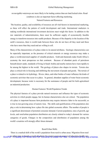MBA-IB                                           Global Marketing Management


         on navigable waterways are more likely to be trading centres than are land locked cities. Road
                            condition is also an important factor affecting marketing.
                                          Natural Features and Resources

        The location, quality, and availability of resources are all vital factors in international marketing,
        as these will affect the pattern of world development and trade. International marketers in
        making worldwide international investment decisions must weigh this factor. In addition to the
        raw materials of industrialization, there must be sufficient supply of economically feasible
        energy to transform resources into usable products. Because of the disparity in the location of the
        earth’s resources, there is world trade between those who do not have all they need and those
        who have more than they need and are willing to sell.

        Many of the characteristics of a place relate to its natural attributes. Geologic characteristics can
        be especially important, as the presence of critical minerals or energy resources may make a
        place a world-renowned supplier of valuable products. Gold and diamonds make South Africa’s
        economy the most prosperous on that continent.          Because of abundant pools of petroleum
        beneath desert sands, standards of living in Saudi Arabia and nearby nations have risen rapidly to
        be among the highest in the world. The geology of places also shapes its terrain. Terrain also
        plays a critical role in focusing and inhibiting the movement of people and goods. The terrain of
        a place is related to its hydrology. Rivers, lakes, and other bodies of water influence the kinds of
        economic activities that occur in a place. In general, abundant supplies of water boost economic
        development, because water is necessary for the sustenance of people and for both agricultural
        an industrial production.

                                    Human Features/ World Population Trends

        The physical features of a place provide natural resources and influence the types of economic
        activities in which people engage, but its human characteristics also are critical. The population
        of a place is important because farm production may require intensive labor to be successful, as
        is true in rice-growing areas of eastern Asia. The skills and qualifications of the population also
        play a role in determining how a place fits into global economic affairs. The number of people is
        a significant determinant of potential consumer demand. Current population, rates of growth, age
        levels, and rural/urban population distribution are closely related to today’s demand for various
        categories of goods. Changes in the composition and distribution of population among the
        world’s countries will strongly affect future demand.


                                                Rural/Urban Shifts
        There is a marked shift of the world’s population from rural to urban areas. Migration from rural

AcroPDF - A Quality PDF Writer and of a desire for greater access to sources To education, health care, a license.
      to urban areas is largely a result PDF Converter to create PDF files. of remove the line, buy
 