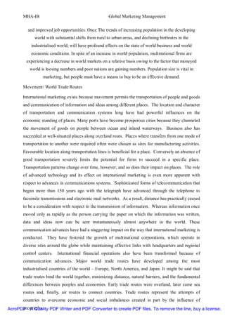 MBA-IB                                          Global Marketing Management


         and improved job opportunities. Once The trends of increasing population in the developing
             world with substantial shifts from rural to urban areas, and declining birthrates in the
           industrialised world, will have profound effects on the state of world business and world
           economic conditions. In spite of an increase in world population, multinational firms are
         experiencing a decrease in world markets on a relative basis owing to the factor that moneyed
          world is loosing numbers and poor nations are gaining numbers. Population size is vital in
                  marketing, but people must have a means to buy to be an effective demand.

       Movement/ World Trade Routes

       International marketing exists because movement permits the transportation of people and goods
       and communication of information and ideas among different places. The location and character
       of transportation and communication systems long have had powerful influences on the
       economic standing of places. Many ports have become prosperous cities because they channeled
       the movement of goods on people between ocean and inland waterways. Business also has
       succeeded at well-situated places along overland routs. Places where transfers from one mode of
       transportation to another were required often were chosen as sites for manufacturing activities.
       Favourable location along transportation lines is beneficial for a place. Conversely an absence of
       good transportation severely limits the potential for firms to succeed in a specific place.
       Transportation patterns change over time, however, and so does their impact on places. The role
       of advanced technology and its effect on international marketing is even more apparent with
       respect to advances in communications systems. Sophisticated forms of telecommunication that
       began more than 150 years ago with the telegraph have advanced through the telephone to
       facsimile transmissions and electronic mail networks. As a result, distance has practically ceased
       to be a consideration with respect to the transmission of information. Whereas information once
       moved only as rapidly as the person carrying the paper on which the information was written,
       data and ideas now can be sent instantaneously almost anywhere in the world. These
       communication advances have had a staggering impact on the way that international marketing is
       conducted. They have fostered the growth of multinational corporations, which operate in
       diverse sites around the globe while maintaining effective links with headquarters and regional
       control centers.   International financial operations also have been transformed because of
       communication advances. Major world trade routes have developed among the most
       industrialised countries of the world – Europe, North America, and Japan. It might be said that
       trade routes bind the world together, minimizing distance, natural barriers, and the fundamental
       differences between peoples and economies. Early trade routes were overland, later came sea
       routes and, finally, air routes to connect countries. Trade routes represent the attempts of
       countries to overcome economic and social imbalances created in part by the influence of
      geography.
AcroPDF - A Quality PDF Writer and PDF Converter to create PDF files. To remove the line, buy a license.
 