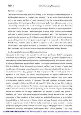MBA-IB                                         Global Marketing Management


       Interaction and Region

       The international marketing professional seeking to take advantage of opportunities present in
       different places learns not to view each place separately. The way a place function depends not
       only on the presence and form of certain characteristics but also on interactions among those
       characteristics. Growing concerns about environmental quality have led many people in more
       economically advanced nations to call for changes in economic systems that harm the natural
       environment. Like so many other geographical relationships, the nature of human-environmental
       interaction changes over time. With technological advances, people have been able to modify
       and adapt to natural features in increasingly sophisticated ways.      The development of air
       conditioning has permitted people to function more effectively in hot tropical environments.
       Advanced irrigation systems now permit crops to be grown in places such as the southwestern
       United States, Northern Africa, and Israel. A region is a set of places that share certain
       characteristics. Many regions are defined by characteristics that all of the places in the group
       have in common. Agricultural region include areas where certain farm products dominate.

       2.2. Demographic Environment of International Marketing
    Demography is the study of the characteristics of human populations. Today’s demographic
    environment shows a changing age structure, shifting family profiles, geographic population shits, a
    better-educated and more white-collar population, and increasing diversity. Marketers are interested
    in population data because people make the markets. Demographic data helps marketers in preparing
    their sectoral plans. In the demographic environment, marketers must be aware of world wide
    population growth; changing mixes of age, ethnic composition, and educational levels; the rise of
    non-traditional families; large geographical shifts in population; the size and growth rate of
    population in cities, regions, and nations; household patterns; and regional characteristics and
    movements and the move to micro marketing and away from mass marketing. These factors have a
    larger impact on marketing decisions of a company. The world population is showing explosive
    growth: it totaled 6.1 billion in 2000 and will exceed 7.9 billion by the year 2025. Explosive
    population has major implications for business. A growing population does not mean growing
    markets unless these markets have sufficient purchasing power. However, companies that carefully
    analyse their markets can find major opportunities. For example, to control rapid growth of
    population, the Chinese government has passed regulations limiting families to one child. One
    consequence of these regulations is these children are spoiled and fussed over as never before.
    Known in China as “little emperors,” Chinese children are being showered with everything from
    candy to computers as a result of the “six pocket syndrome”. As many six adults – parents,
    grandparent, great grand parents, and aunts and uncles- may be indulging the whims of each child.
    This trend has encouraged toy companies such as Japan’s Bandi Company, Denmark’s Lego Group
    to enter the Chinese market.
AcroPDF - A Quality PDF Writer and PDF Converter to create PDF files. To remove the line, buy a license.
 