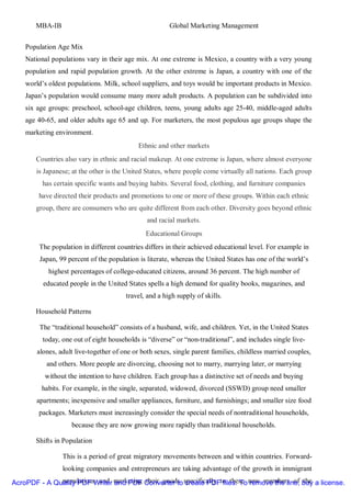 MBA-IB                                           Global Marketing Management


    Population Age Mix
    National populations vary in their age mix. At one extreme is Mexico, a country with a very young
    population and rapid population growth. At the other extreme is Japan, a country with one of the
    world’s oldest populations. Milk, school suppliers, and toys would be important products in Mexico.
    Japan’s population would consume many more adult products. A population can be subdivided into
    six age groups: preschool, school-age children, teens, young adults age 25-40, middle-aged adults
    age 40-65, and older adults age 65 and up. For marketers, the most populous age groups shape the
    marketing environment.
                                             Ethnic and other markets
       Countries also vary in ethnic and racial makeup. At one extreme is Japan, where almost everyone
       is Japanese; at the other is the United States, where people come virtually all nations. Each group
          has certain specific wants and buying habits. Several food, clothing, and furniture companies
        have directed their products and promotions to one or more of these groups. Within each ethnic
       group, there are consumers who are quite different from each other. Diversity goes beyond ethnic
                                                and racial markets.
                                               Educational Groups
        The population in different countries differs in their achieved educational level. For example in
        Japan, 99 percent of the population is literate, whereas the United States has one of the world’s
            highest percentages of college-educated citizens, around 36 percent. The high number of
          educated people in the United States spells a high demand for quality books, magazines, and
                                        travel, and a high supply of skills.

       Household Patterns

        The “traditional household” consists of a husband, wife, and children. Yet, in the United States
          today, one out of eight households is “diverse” or “non-traditional”, and includes single live-
        alones, adult live-together of one or both sexes, single parent families, childless married couples,
           and others. More people are divorcing, choosing not to marry, marrying later, or marrying
          without the intention to have children. Each group has a distinctive set of needs and buying
         habits. For example, in the single, separated, widowed, divorced (SSWD) group need smaller
       apartments; inexpensive and smaller appliances, furniture, and furnishings; and smaller size food
        packages. Marketers must increasingly consider the special needs of nontraditional households,
                    because they are now growing more rapidly than traditional households.

       Shifts in Population

                 This is a period of great migratory movements between and within countries. Forward-
                 looking companies and entrepreneurs are taking advantage of the growth in immigrant

AcroPDF - A Quality PDF Writer marketing Converter to specifically to these new members of buy a license.
              populations and and PDF their goods create PDF files. To remove the line, the
 
