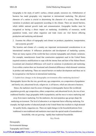 MBA-IB                                           Global Marketing Management


           Geography is the study of earth’s surface, climate people, resources etc. Globalisation of
           business has made geography very important in international marketing. The physical
           character of a nation is crucial in determining the character of a society. There should
           variations in products and equipments according to the climate. There are natural barriers,
           which inhibit national growth trade and communication. Geographic hurdles must be
           recognised as having a direct impact on marketing. Availability of resources, world
           population trends, rural urban migration and trade routes are vital factors affecting
           production and marketing and demand.

           2. Examine the effects of topography and climate on products, population, transportation,
              and economic growth?
           The location and climate of a country are important environmental considerations to an
           international marketer. It influences production and development of marketing systems.
           There are many regions of the world that have extreme topographic and climatic variations.
           For example, manufacturers found that construction equipment used in the United States
           required extensive modifications to cope with the intense heat and dust of the Sahara Desert.
           Locational and climatical differences will result in variations in production and marketing.
           Even within a nation there are locational and climatical differences which demand variations
           in product and marketing. There are natural barriers on market development and these are to
           be recognised as vital factors in international marketing.
           3. Explain how changes in the demographic environments affect marketing decisions?
        Demographic factors like the size, growth rate, age composition, sex composition of population
         and family size, educational levels, religion etc. is all factors, which are relevant to business.
            Hence, the marketers must be aware of changes in demographic factors like worldwide
        population growth, age composition, ethnic composition, and educational levels, the rise of non
        traditional families; large geographic shifts in population, and the move to micro marketing and
           away from macro marketing. For the marketers, the most populous age groups shape the
         marketing environment. The level of education is an important factor affecting marketing. For
        example, the high number of educated people in the United States has resulted in a high demand
           for quality books, magazines etc. There are rapid changes in the household patterns from
           traditional to non-traditional and marketers must meet the special needs of nontraditional
                       households, who are growing rapidly than traditional households.
                                                             Key Words
       Demography
       Environmental damage
       Topography and Climate
AcroPDF - A urban shifts Writer and PDF Converter to create PDF files. To remove the line, buy a license.
      Rural Quality PDF
 