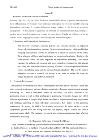 MBA-IB                                          Global Marketing Management


                                                    Lesson III
           Economic and Socio-Cultural Environment
       Learning Objectives: By the end of this lesson you should be able to: 1. provide an overview of
       the world economic environment- micro and macro and explain the economic variables affecting
       international marketing 2. explain differences among nations in the levels of economic
       development      4. the impact of economic environment on international marketing strategy 5.
       explain soico-cultural elements most relevant to marketing 6. describe the influence of socio-
       cultural factors on people’s lifestyles, behaviour patterns and in market place.
           3. Economic and Socio-cultural Environments

                The economic conditions, economic policies and economic systems are important
                factors affecting international business. The economic environment of the world is fast
                changing and economic reforms are carried out in almost all countries of the world.
                These changes will have vital implications to international marketing. Similarly, the
                socio-cultural factors are very important in international marketing. This lesson
                examines the influence of economic and socio-cultural environments on international
                marketing. This lesson describes the meaning of culture; explore the profound effect of
                culture on marketing along with the various elements of culture. The need for cultural
                adaptation overseas is explored. An attempt is also made to analyse the impact of
                foreign business on local culture is examined.

       3.1. Economic Environment

        The economic environment is of critical importance to marketers because business cycles and
       other economic environment such as inflation, productivity, shortages, unemployment, resource
       availability, etc.    have a tremendous impact on marketing. This affects consumer’s real
       purchasing power as well as their confidence in purchasing. Economic changes may affect
       different organisations in unequal ways. Hence, they have to prepare the marketing programmes
       and strategies according to their individual requirements. Key factors in the economic
       environment of a country in which a firm is doing business are the nature and the extent of
       competition, growth rates and living standards, tax regimes, import controls and market
       opportunities as a whole. The balance of payment is also an important economic factor affecting
       international marketing.

                                3.1.1 Economic Differences in Standards of Living
         Many variations in marketing systems originate in straightforward economic differences- they
        are due to differences in standards of living found around the world. The significant differences
                            are those between low, moderate and high-income societies.
      Low Income Countries
AcroPDF - A Quality PDF Writer and PDF Converter to create PDF files. To remove the line, buy a license.
 