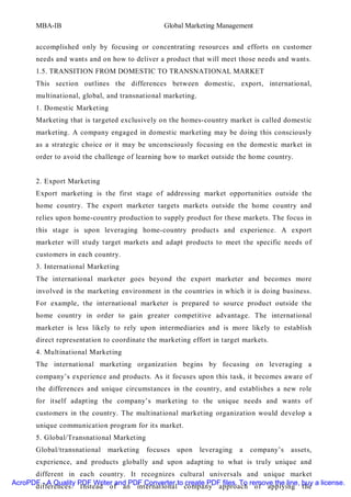MBA-IB                                   Global Marketing Management


       accomplished only by focusing or concentrating resources and efforts on customer
       needs and wants and on how to deliver a product that will meet those needs and wants.
       1.5. TRANSITION FROM DOMESTIC TO TRANSNATIONAL MARKET
       This section outlines the differences between domestic, export, international,
       multinational, global, and transnational marketing.
       1. Domestic Marketing
       Marketing that is targeted exclusively on the homes-country market is called domestic
       marketing. A company engaged in domestic marketing may be doing this consciously
       as a strategic choice or it may be unconsciously focusing on the domestic market in
       order to avoid the challenge of learning how to market outside the home country.


       2. Export Marketing
       Export marketing is the first stage of addressing market opportunities outside the
       home country. The export marketer targets markets outside the home country and
       relies upon home-country production to supply product for these markets. The focus in
       this stage is upon leveraging home-country products and experience. A export
       marketer will study target markets and adapt products to meet the specific needs of
       customers in each country.
       3. International Marketing
       The international marketer goes beyond the export marketer and becomes more
       involved in the marketing environment in the countries in which it is doing business.
       For example, the international marketer is prepared to source product outside the
       home country in order to gain greater competitive advantage. The international
       marketer is less likely to rely upon intermediaries and is more likely to establish
       direct representation to coordinate the marketing effort in target markets.
       4. Multinational Marketing
       The international marketing organization begins by focusing on leveraging a
       company’s experience and products. As it focuses upon this task, it becomes aware of
       the differences and unique circumstances in the country, and establishes a new role
       for itself adapting the company’s marketing to the unique needs and wants of
       customers in the country. The multinational marketing organization would develop a
       unique communication program for its market.
       5. Global/Transnational Marketing
       Global/transnational   marketing    focuses upon      leveraging   a   company’s   assets,
       experience, and products globally and upon adapting to what is truly unique and
      different in each country. It recognizes cultural universals and unique market
AcroPDF - A Quality PDF Writer and PDF Converter to create PDF files. To remove the line, buy a license.
      differences. Instead of an international company approach of applying the
 