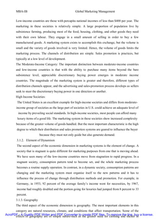 MBA-IB                                         Global Marketing Management


       Low-income countries are those with percapita national incomes of less than $400 per year. The
       marketing in these societies is relatively simple. A large proportion of population live by
       subsistence farming, producing most of the food, housing, clothing, and other goods they need
       with their own labour. They engage in a small amount of selling in order to buy a few
       manufactured goods. A marketing system exists to accomplish this exchange, but the volume is
       small and the variety of goods involved is very limited. Hence, the volume of goods limits the
       marketing process. The channels of distribution are simple. Sales promotion is practices, but
       typically at a low level of development.
       The Moderate-Income Category: The important distinction between moderate-income countries
       and low-income countries is that with the ability to purchase many items beyond the bare
       subsistence level, appreciable discretionary buying power emerges in moderate income
       countries. The magnitude of the marketing system is greater and therefore, different types of
       distribution channels appear, and the advertising and sales-promotion process develops as sellers
       seek to steer the discretionary buying power in one direction or another.
       High Income Societies:
        The United States is an excellent example for high-income societies and differs from moderate-
       income group of societies as the large part of societies in U.S. could achieve an adequate level of
         income by prevailing social standards. In high-income societies, most people can afford many
        luxury items of a good life. The marketing system in these societies show increased complexity
       because of the greater volume of goods handled. But the most important characteristic is the high
        degree to which their distribution and sales promotion systems are geared to influence the buyer
                          because they must not only guide but also generate demand.
        3.1.2. Element of Dynamism
        The second aspect of the economic dimension in marketing systems is the element of change. A
        society that is stagnant is quite different for marketing purposes from one that is moving ahead.
        We have seen many of the low-income countries move from stagnation to rapid progress. In a
        stagnant society, consumption pattern tend to become set, and the whole marketing process
        becomes a routine supply operation. In contrast, in a dynamic society, consumption patterns are
        changing and the marketing system must organise itself to the new patterns and it has to
        influence the process of change through distribution methods and promotion. For example, in
        Germany, in 1953, 92 percent of the average family’s income went for necessities, by 1967,
        income had roughly doubled and the portion going for luxuries had jumped from 8 percent to 33
        percent.
       3.1.3. Geography
       The third aspect of the economic dimension is geography. The most important elements in this
      category are natural resources, climate, and conditions that affect transportation. Some of the
AcroPDF - A Quality PDF Writer and PDF Converter to create PDF files. To remove the line, buy a license.
      effects of geography are of simple nature-such as the greater need for clothing and shelter in
 