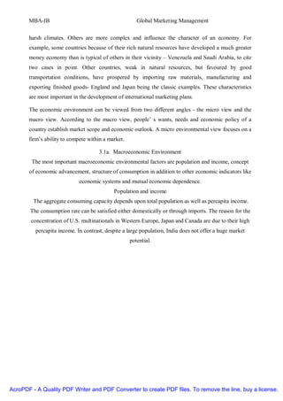 MBA-IB                                          Global Marketing Management


       harsh climates. Others are more complex and influence the character of an economy. For
       example, some countries because of their rich natural resources have developed a much greater
       money economy than is typical of others in their vicinity – Venezuela and Saudi Arabia, to cite
       two cases in point. Other countries, weak in natural resources, but favoured by good
       transportation conditions, have prospered by importing raw materials, manufacturing and
       exporting finished goods- England and Japan being the classic examples. These characteristics
       are most important in the development of international marketing plans.

       The economic environment can be viewed from two different angles - the micro view and the
       macro view. According to the macro view, people’ s wants, needs and economic policy of a
       country establish market scope and economic outlook. A micro environmental view focuses on a
       firm’s ability to compete within a market.

                                      3.1a. Macroeconomic Environment
        The most important macroeconomic environmental factors are population and income, concept
       of economic advancement, structure of consumption in addition to other economic indicators like
                             economic systems and mutual economic dependence.
                                            Population and income
         The aggregate consuming capacity depends upon total population as well as percapita income.
        The consumption rate can be satisfied either domestically or through imports. The reason for the
        concentration of U.S. multinationals in Western Europe, Japan and Canada are due to their high
          percapita income. In contrast, despite a large population, India does not offer a huge market
                                                    potential.




AcroPDF - A Quality PDF Writer and PDF Converter to create PDF files. To remove the line, buy a license.
 