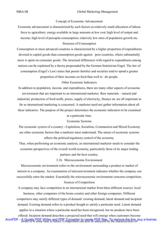 MBA-IB                                            Global Marketing Management


                                       Concept of Economic Advancement
        Economic advancement is characterized by such factors as relatively small allocation of labour
          force to agriculture: energy available in large amounts at low cost; high level of output and
          income; high level of percapita consumption; relatively low rates of population growth etc.
                                             Structure of Consumption
       Consumption in most advanced countries is characterized by a higher proportion of expenditures
         devoted to capital goods than consumption goods against poor countries, where substantially
        more is spent on consumer goods. The structural differences with regard to expenditures among
        nations can be explained by a theory propounded by the German Statistician Engel. The law of
          consumption (Engel’s Law) states that poorer families and societies tend to spend a greater
                          proportion of their incomes on food than well to –do people.
                                            Other Economic Indicators
        In addition to population, income, and expenditures, there are many other aspects of economic
           environment that are important to an international marketer. Raw materials – natural and
        industrial, production of food stuffs, prices, supply of electricity, finance etc are all important as
         far as international marketing is concerned. A marketer need not gather information about all
        these indicators. The purpose of the project determines the economic indicators to be examined
                                                at a particular time.
                                                Economic Systems
         The economic system of a country - Capitalism, Socialism, Communism and Mixed Economy
         are other economic factors that a marketer must understand. The nature of economic systems
                              affects the political/regulatory control of the economy.
         Thus, when performing an economic analysis, an international marketer needs to consider the
          economic perspectives of the overall world economy, particularly those of its major trading
                                           partners and the host country.
                                       3.1b. Microeconomic Environment
          Microeconomic environment refers to the environment surrounding a product or market of
        interest to a company. An examination of microenvironment indicates whether the company can
       successfully enter the market. Essentially the microeconomic environment concerns competition.
                                              Sources of Competition
        A company may face competition in an international market from three different sources: local
             business, other companies of the home country and other foreign companies. Different
       competitors may satisfy different types of demand: existing demand, latent demand and incipient
        demand. Existing demand refers to a product bought to satisfy a particular need. Latent demand
         applies in a situation where a particular need has been recognized, but no products have been
       offered. Incipient demand describes a projected need that will emerge when customers become
AcroPDF - A Quality PDF Writer and PDF Converter to create PDF files. To remove the line, buy a license.
          aware of it some time in future. Competition can also be analysed by the characteristics of
 