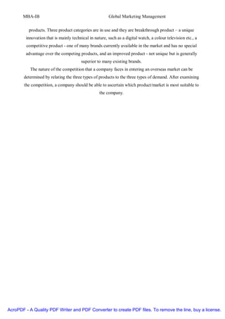 MBA-IB                                           Global Marketing Management


          products. Three product categories are in use and they are breakthrough product – a unique
         innovation that is mainly technical in nature, such as a digital watch, a colour television etc., a
         competitive product - one of many brands currently available in the market and has no special
        advantage over the competing products, and an improved product - not unique but is generally
                                        superior to many existing brands.
           The nature of the competition that a company faces in entering an overseas market can be
       determined by relating the three types of products to the three types of demand. After examining
        the competition, a company should be able to ascertain which product/market is most suitable to
                                                   the company.




AcroPDF - A Quality PDF Writer and PDF Converter to create PDF files. To remove the line, buy a license.
 