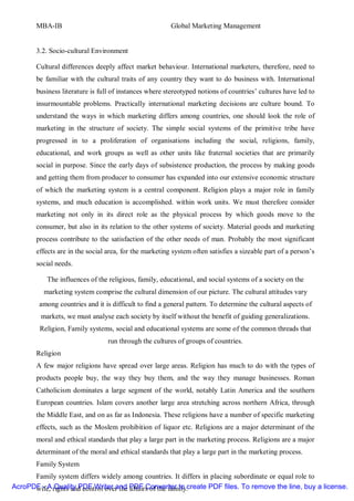 MBA-IB                                           Global Marketing Management


       3.2. Socio-cultural Environment

       Cultural differences deeply affect market behaviour. International marketers, therefore, need to
       be familiar with the cultural traits of any country they want to do business with. International
       business literature is full of instances where stereotyped notions of countries’ cultures have led to
       insurmountable problems. Practically international marketing decisions are culture bound. To
       understand the ways in which marketing differs among countries, one should look the role of
       marketing in the structure of society. The simple social systems of the primitive tribe have
       progressed in to a proliferation of organisations including the social, religions, family,
       educational, and work groups as well as other units like fraternal societies that are primarily
       social in purpose. Since the early days of subsistence production, the process by making goods
       and getting them from producer to consumer has expanded into our extensive economic structure
       of which the marketing system is a central component. Religion plays a major role in family
       systems, and much education is accomplished. within work units. We must therefore consider
       marketing not only in its direct role as the physical process by which goods move to the
       consumer, but also in its relation to the other systems of society. Material goods and marketing
       process contribute to the satisfaction of the other needs of man. Probably the most significant
       effects are in the social area, for the marketing system often satisfies a sizeable part of a person’s
       social needs.

           The influences of the religious, family, educational, and social systems of a society on the
          marketing system comprise the cultural dimension of our picture. The cultural attitudes vary
        among countries and it is difficult to find a general pattern. To determine the cultural aspects of
         markets, we must analyse each society by itself without the benefit of guiding generalizations.
         Religion, Family systems, social and educational systems are some of the common threads that
                                 run through the cultures of groups of countries.
       Religion
       A few major religions have spread over large areas. Religion has much to do with the types of
       products people buy, the way they buy them, and the way they manage businesses. Roman
       Catholicism dominates a large segment of the world, notably Latin America and the southern
       European countries. Islam covers another large area stretching across northern Africa, through
       the Middle East, and on as far as Indonesia. These religions have a number of specific marketing
       effects, such as the Moslem prohibition of liquor etc. Religions are a major determinant of the
       moral and ethical standards that play a large part in the marketing process. Religions are a major
       determinant of the moral and ethical standards that play a large part in the marketing process.
       Family System
      Family system differs widely among countries. It differs in placing subordinate or equal role to
AcroPDF - A rights and control over the PDF Converter to create PDF files. To remove the line, buy a license.
      wife, Quality PDF Writer and affairs of the family.
 