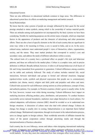 MBA-IB                                           Global Marketing Management


       Educational System
       There are also differences in educational methods common to large areas. The differences in
       educational system have its effects on marketing management and market research.
       Social Relationships
       We know that the value systems of people are strongly influenced by their quest for the social
       prestige attached to status symbols, among which is the ownership of various material goods.
       There are attitudes among each population not encompassed by the basic systems we have been
       considering. Notable for marketing purposes are the artistic tastes of people, which are important
       factors in the appearance of products and the character of advertising and other promotion
       efforts. There are also a host of specific elements in the life of each country that are significant in
       some way- white is for mourning in China, a cow is sacred in India, and so on. In the socio-
       cultural arena, marketers must understand people’s views of themselves, others, organisations,
       society, and the nature. They must market products that correspond to society’s core and
       secondary value, and address the needs of different subcultures within a society.
        The cultural traits of a country have a profound effect on people’s life style and behaviour
       patterns, and these are reflected in the market place. Culture is a complex term, and its precise
       definition is difficult. Broadly defined, however, it refers to all learned behaviour of all facets of
       life and living transmitted from generation to generation. Cultural differences among countries
       can be subtle and zealously followed. The study of culture includes material life; social
       interactions, between individuals and groups in formal and informal situations; language
       (spoken/written words, symbols and physical expressions that people use to communicate);
       aesthetics (art, drama, music); religion and faith; pride and prejudice and ethics and more.
       Cultural traits account for such differences among nations as colour preferences, concept of time,
       and authority patterns. For example, in Western countries a bride’s gown is usually white. In the
       Far East, however, women wear white during mourning. Cultural differences have impact on
       marketing decisions affecting product, price, distribution, and promotion. To conduct business
       successfully across national boundaries, marketers must adapt themselves to local cultures. For
       cultural adaptation, self-reference criterion (SRC) should be avoided so as to understand new
       foreign situations. A discussion of culture must also deal with cultural change. Cultures do
       change, but change is usually slow in coming. Induatrialisation is an important factor behind
       cultural change. Multinational corporations, through involvement in the industrialisation process,
       serve as change agents in foreign cultures. Their worldwide networks of affiliates transmit the
       values of the parent corporation culture through advertising media and through the
       internationalisation of business education.

       Each country has its own folkways, norms and taboos when designing international marketing
      strategies. Companies must understand how culture affects consumer reflections in each of its
AcroPDF - A Quality PDF Writer and PDF Converter to create PDF files. To remove the line, buy a license.
      world markets. In turn, they must also understand how their strategies affect local cultures. The
 