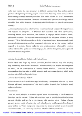 MBA-IB                                         Global Marketing Management


       seller must examine the ways consumers in different countries think about and use certain
       products before planning marketing program. For example, the average French man uses almost
       twice as many cosmetics and beauty aids as his wife. Italian children like to eat Chocolate bars
       between slices of breed as a snack. Women in Tanzania will not give their children eggs for fear
       of making them bald or impotent. Overlooking cultural differences can result in embarrassing
       mistakes.

       A nations culture represents a collective frame of reference through which a wide range of issues
       and problems are interpreted.      It determines how individuals and affects specialization,
       friendship patterns, social institutions, and aesthetics of language perceive symbols, sounds,
       pictures and behaviour. An important function of culture is that it helps the individual to define
       concepts. This is vitally important for the design of advertising images because culturally based
       conceptualizations can determine how a message is interpreted and how the message recipient
       responds to its contents. National media that carry advertisements are influenced by a nations
       culture in terms of the spoken and written language, the editorial of magazines, newspapers and
       radio and television programmes.



       Attitudes Expressed by the Media towards National Issues

       Culture affects what people buy (taboos, local tastes, historical traditions etc.), when they buy
       (e.g. the spending boom around Christmas in Christian countries) who does the purchasing (men
       or women) and the overall pattern of consumer buying behaviour. Culture can also affect
       consumer behaviour in relation to: which consumer needs are felt more intensely, which family
       members take which purchasing decisions.

       Attitudes Towards Foreign Products

       Cultural influences are evident in some aspects of a country’s demographic make up. E.g. Fords
       Pinto car sold poorly in certain parts of Latin America, where the word ‘Pinto’ is slang for ‘small
       make sexual organ’.

       Social Values

       These are moral principles or standards against which the desirability of certain modes of
       behaviour may be assessed. Values help determine what an individual considers important
       personal priorities, and how he or she assesses other people’s worth.            Values influence
       perspectives on a variety of matters: the work ethic, honestly, social responsibility, choice of
       career and so on. Values change over time; some may disappear entirely as environmental
       circumstances alter. Also values may vary across industries and from state to state.

AcroPDF - A Quality PDF WriterCulture
              3.2.1 Concept of and PDF Converter to create PDF files. To remove the line, buy a license.
 