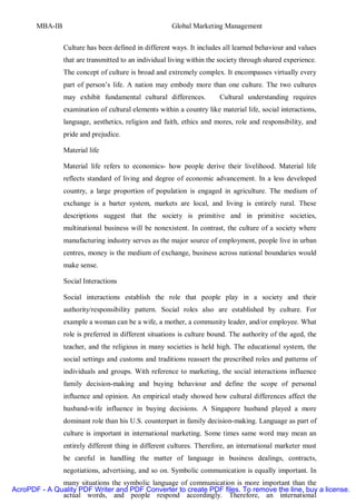 MBA-IB                                         Global Marketing Management


                Culture has been defined in different ways. It includes all learned behaviour and values
                that are transmitted to an individual living within the society through shared experience.
                The concept of culture is broad and extremely complex. It encompasses virtually every
                part of person’s life. A nation may embody more than one culture. The two cultures
                may exhibit fundamental cultural differences.          Cultural understanding requires
                examination of cultural elements within a country like material life, social interactions,
                language, aesthetics, religion and faith, ethics and mores, role and responsibility, and
                pride and prejudice.

                Material life

                Material life refers to economics- how people derive their livelihood. Material life
                reflects standard of living and degree of economic advancement. In a less developed
                country, a large proportion of population is engaged in agriculture. The medium of
                exchange is a barter system, markets are local, and living is entirely rural. These
                descriptions suggest that the society is primitive and in primitive societies,
                multinational business will be nonexistent. In contrast, the culture of a society where
                manufacturing industry serves as the major source of employment, people live in urban
                centres, money is the medium of exchange, business across national boundaries would
                make sense.

                Social Interactions

                Social interactions establish the role that people play in a society and their
                authority/responsibility pattern. Social roles also are established by culture. For
                example a woman can be a wife, a mother, a community leader, and/or employee. What
                role is preferred in different situations is culture bound. The authority of the aged, the
                teacher, and the religious in many societies is held high. The educational system, the
                social settings and customs and traditions reassert the prescribed roles and patterns of
                individuals and groups. With reference to marketing, the social interactions influence
                family decision-making and buying behaviour and define the scope of personal
                influence and opinion. An empirical study showed how cultural differences affect the
                husband-wife influence in buying decisions. A Singapore husband played a more
                dominant role than his U.S. counterpart in family decision-making. Language as part of
                culture is important in international marketing. Some times same word may mean an
                entirely different thing in different cultures. Therefore, an international marketer must
                be careful in handling the matter of language in business dealings, contracts,
                negotiations, advertising, and so on. Symbolic communication is equally important. In
              many situations the symbolic language of communication is more important than the
AcroPDF - A Quality PDF Writer and PDF Converter to create PDF files. To remove the line, buy a license.
              actual words, and people respond accordingly. Therefore, an international
 
