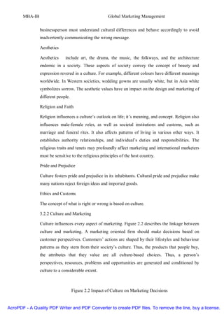 MBA-IB                                          Global Marketing Management


                businessperson must understand cultural differences and behave accordingly to avoid
                inadvertently communicating the wrong message.

                Aesthetics

                Aesthetics    include art, the drama, the music, the folkways, and the architecture
                endemic in a society. These aspects of society convey the concept of beauty and
                expression revered in a culture. For example, different colours have different meanings
                worldwide. In Western societies, wedding gowns are usually white, but in Asia white
                symbolizes sorrow. The aesthetic values have an impact on the design and marketing of
                different people.

                Religion and Faith

                Religion influences a culture’s outlook on life; it’s meaning, and concept. Religion also
                influences male-female roles, as well as societal institutions and customs, such as
                marriage and funeral rites. It also affects patterns of living in various other ways. It
                establishes authority relationships, and individual’s duties and responsibilities. The
                religious traits and tenets may profoundly affect marketing and international marketers
                must be sensitive to the religious principles of the host country.

                Pride and Prejudice

                Culture fosters pride and prejudice in its inhabitants. Cultural pride and prejudice make
                many nations reject foreign ideas and imported goods.

                Ethics and Customs

                The concept of what is right or wrong is based on culture.

                3.2.2 Culture and Marketing

                Culture influences every aspect of marketing. Figure 2.2 describes the linkage between
                culture and marketing. A marketing oriented firm should make decisions based on
                customer perspectives. Customers’ actions are shaped by their lifestyles and behaviour
                patterns as they stem from their society’s culture. Thus, the products that people buy,
                the attributes that they value are all culture-based choices. Thus, a person’s
                perspectives, resources, problems and opportunities are generated and conditioned by
                culture to a considerable extent.



                                    Figure 2.2 Impact of Culture on Marketing Decisions


AcroPDF - A Quality PDF Writer and PDF Converter to create PDF files. To remove the line, buy a license.
 
