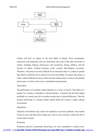 MBA-IB                                          Global Marketing Management




                Culture will have its impact on the food habits of people. Food consumption,
                acquisition, and preparation also are interrelated with many of the other universals of
                culture, including religious observances and ceremonies, fasting, folklore, and the
                division of labour. Cultural pressures easily overrule physiological necessities.
                Therefore, it becomes even more difficult for an individual alien to a culture to predict
                that culture’s preference for or rejection of certain food habits. No matter who shops, or
                where, cultural differences always affect decision making when it comes to the product
                and its price, as well as to the way it is distributed and promoted.

                The product

                The performance of a product /market depends on a variety of factors. The failure of a
                product in a country is traceable to cultural blunders. A product that has been highly
                profitable in a country may fail in another country due to cultural differences. Thus the
                product positioning in a foreign market should match the country’s unique cultural
                environment.

                Distribution

                Channels of distribution may need to be modified to suit local conditions. The method
                of door-to door and other direct selling may work in some countries, which may fail in
                certain other countries.

                Promotion

                Promotion practices, particularly advertising, are most susceptible to cultural error.
AcroPDF - A Quality PDF Writer and PDF Converter to createdesign files. To removerevolting and a license.
              Examples abound where advertising copy and PDF were culturally the line, buy
 