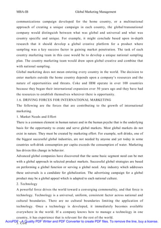 MBA-IB                                    Global Marketing Management


       communications campaign developed for the home country, or a multinational
       approach of creating a unique campaign in each country, the global/transnational
       company would distinguish between what was global and universal and what was
       country specific and unique. For example, it might conclude based upon in-depth
       research that it should develop a global creative platform for a product where
       sampling was a key success factor in gaining market penetration. The task of each
       country marketing team in this case would be to develop a unique national sampling
       plan. The country marketing team would draw upon global creative and combine that
       with national sampling.
       Global marketing does not mean entering every country in the world. The decision to
       enter markets outside the home country depends upon a company’s resources and the
       nature of opportunities and threats. Coke and IBM operate in over 100 countries
       because they began their international expansion over 50 years ago and they have had
       the resources to establish themselves wherever there is opportunity.
       1.6. DRIVING FORCES FOR INTERNATIONAL MARKETING
       The following are the forces that are contributing to the growth of international
       marketing.
       1. Market Needs and Effort
       There is a common element in human nature and in the human psyche that is the underlying
       basis for the opportunity to create and serve global markets. Most global markets do not
       exist in nature. They must be created by marketing effort. For example, soft drinks, one of
       the biggest successful global industries, are not needed by anyone and yet today in some
       countries soft-drink consumption per capita exceeds the consumption of water. Marketing
       has driven this change in behavior.
       Advanced global companies have discovered that the same basic segment need can be met
       with a global approach in selected product markets. Successful global strategies are based
       on performing a global function or serving a global need. Any industry which addresses
       these universals is a candidate for globalization. The advertising campaign for a global
       product may be a global appeal which is adapted to each national culture.
       2. Technology
       A powerful force drives the world toward a converging commonality, and that force is
       technology. Technology is a universal, uniform, consistent factor across national and
       cultural boundaries. There are no cultural boundaries limit ing the application of
       technology. Once a technology is developed, it immediately becomes available
       everywhere in the world. If a company knows how to manage a technology in one
      country, it has experience that is relevant for the rest of the world.
AcroPDF - A Quality PDF Writer and PDF Converter to create PDF files. To remove the line, buy a license.
      3. Cost
 