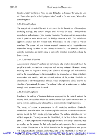 MBA-IB                                          Global Marketing Management


                therefore, totally ineffective. Pepsi ran into difficulties in Germany for using its U.S.
                ad, “Come alive, you’re in the Pepsi generation,” which in German meant, “Come alive
                out of the grave.’’

                3.2.3. Cultural Analysis

                The analysis of cultural differences is necessary for the formulation of international
                marketing strategy. The cultural analysis may be based on three - ethnocentrism,
                assimilation, and primacy of host country viewpoint. The ethnocentrism assumes that
                what is good at home should work in foreign countries a well. The assimilation
                approach assumes that the cultural traits demonstrated in one society is relevant
                anywhere. The primacy of host country approach concerns market composition and
                emphasizes basing decisions on host country cultural traits. This approach considers
                domestic information as inappropriate to successful operation in markets outside the
                home country.

                3.2.4. Assessment of Culture

                An assessment of country’s culture for marketing’s sake involves the analysis of the
                people’s attitudes, motivations, perceptions, and learning processes. However, simply
                knowing about the religion or morality of a culture is not enough. The marketer must
                analyse the product planned to be introduced into the country has any direct or indirect
                connotations that conflict with the cultural patterns of the society. Similarly, an
                examination of advertising themes, phrases, words, or expressions should confirm the
                viability of promotional decisions. The cultural values of a nation may be studied
                through either observation or fieldwork.

                3.2.5. Cultural Adaptation

                It refers to the making of business decisions appropriate to the cultural traits of the
                society. Thus, the decisions should be sensitive to the local culture to ensure that the
                native customs, traditions, and taboos offer no constraint to their implementation.

                The impact of culture is ever-present in all marketing decisions. Obviously,
                international marketers must seek cultural adaptation overseas. All their decisions and
                actions should be fully similar with local culture. The cultural adaptation is very
                difficult to practice. The major reason for this difficulty is the Self Reference Criterion
                (SRC). The SRC explains that whenever people are faced with unique situations, their
                own values are the measure for their understanding and response to the circumstances.
                For example, if some one in the United States is late for an appointment, that person
              will feel guilty about it and apologize for being late. On the other hand, to the Arab, a 9
AcroPDF - A Quality PDF Writer and PDF Converter to create PDF files. To remove the line, buy a license.
              A.M. meeting does not communicate an exact time but would be understood as
 