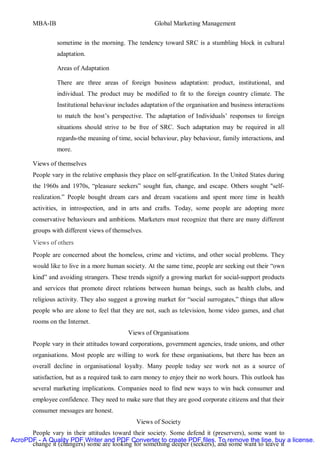 MBA-IB                                         Global Marketing Management


                sometime in the morning. The tendency toward SRC is a stumbling block in cultural
                adaptation.

                Areas of Adaptation

                There are three areas of foreign business adaptation: product, institutional, and
                individual. The product may be modified to fit to the foreign country climate. The
                Institutional behaviour includes adaptation of the organisation and business interactions
                to match the host’s perspective. The adaptation of Individuals’ responses to foreign
                situations should strive to be free of SRC. Such adaptation may be required in all
                regards-the meaning of time, social behaviour, play behaviour, family interactions, and
                more.

       Views of themselves
       People vary in the relative emphasis they place on self-gratification. In the United States during
       the 1960s and 1970s, “pleasure seekers” sought fun, change, and escape. Others sought "self-
       realization.” People bought dream cars and dream vacations and spent more time in health
       activities, in introspection, and in arts and crafts. Today, some people are adopting more
       conservative behaviours and ambitions. Marketers must recognize that there are many different
       groups with different views of themselves.
       Views of others
       People are concerned about the homeless, crime and victims, and other social problems. They
       would like to live in a more human society. At the same time, people are seeking out their “own
       kind” and avoiding strangers. These trends signify a growing market for social-support products
       and services that promote direct relations between human beings, such as health clubs, and
       religious activity. They also suggest a growing market for “social surrogates,” things that allow
       people who are alone to feel that they are not, such as television, home video games, and chat
       rooms on the Internet.
                                            Views of Organisations
       People vary in their attitudes toward corporations, government agencies, trade unions, and other
       organisations. Most people are willing to work for these organisations, but there has been an
       overall decline in organisational loyalty. Many people today see work not as a source of
       satisfaction, but as a required task to earn money to enjoy their no work hours. This outlook has
       several marketing implications. Companies need to find new ways to win back consumer and
       employee confidence. They need to make sure that they are good corporate citizens and that their
       consumer messages are honest.
                                               Views of Society
      People vary in their attitudes toward their society. Some defend it (preservers), some want to
AcroPDF - A Quality PDF Writer and PDF Converter to create PDF files. To remove the line, buy a license.
      change it (changers) some are looking for something deeper (seekers), and some want to leave it
 