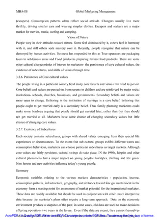 MBA-IB                                          Global Marketing Management


       (escapers). Consumption patterns often reflect social attitude. Changers usually live more
       thriftily, driving smaller cars and wearing simpler clothes. Escapers and seekers are a major
       market for movies, music, surfing and camping.
                                                Views of Nature
       People vary in their attitudes toward nature. Some feel dominated by it, others feel in harmony
       with it, and still others seek mastery over it. Recently, people recognise that nature can be
       destroyed by human activities. Business has responded to this as Tour operators are packaging
       tours to wilderness areas and Food producers preparing natural food products. There are some
       other cultural characteristics of interest to marketers- the persistence of core cultural values, the
       existence of subcultures, and shifts of values through time.

       3.2.6. Persistence of Core cultural values

       The people living in a particular society hold many core beliefs and values that tend to persist.
       Core beliefs and values are passed on from parents to children and are reinforced by major social
       institutions- schools, churches, businesses, and governments. Secondary beliefs and values are
       more open to change. Believing in the institution of marriage is a core belief; believing that
       people ought to get married early is a secondary belief. Thus family planning marketers could
       make some headway arguing that people should get married later, rather than that they should
       not get married at all. Marketers have some chance of changing secondary values but little
       chance of changing core values.

       3.2.7. Existence of Subcultures

       Each society contains subcultures, groups with shared values emerging from their special life
       experiences or circumstances. To the extent that sub cultural groups exhibit different wants and
       consumption behaviour, marketers can choose particular subcultures as target markets. Although
       core values are fairly persistent, cultural swings do take place. IN the 1960s, hippies and other
       cultural phenomena had a major impact on young peoples hairstyles, clothing and life goals.
       New heroes and new activities influence today’s young people.

       Summary

       Economic variables relating to the various markets characteristics - population, income,
       consumption patterns, infrastructure, geography, and attitudes toward foreign involvement in the
       economy-form a starting point for assessment of market potential for the international marketer.
       These data are readily available but should be used in conjunction with other, more interpretive
       data because the marketer’s plans often require a long-term approach. Data on the economic
       environment produce a snapshot of the past; in some cases, old data are used to make decisions
       affecting operations two years in the future. Even if the data are recent, they cannot themselves
AcroPDF - A Quality PDF and the and PDFof development. SomePDF files. To remove the line, buy a license.
      indicate the growth Writer intensity Converter to create economies remain stagnant, plagued
 