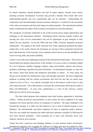 MBA-IB                                             Global Marketing Management


       by natural calamities, internal problems and lack of export markets, whereas some witness
       booming economic development. Economic data provide a baseline from which other more
       market/product-specific and even experimental data can be collected.          Understanding the
       composition and interrelationships between economic indicators is essential for the assessment
       of the other environments and their joint impact on market potential. The international marketer
       needs to understand the impact of the economic environment on social development.

       The emergence of economic integration in the world economy poses unique opportunities and
       challenges to the international marketer. Eliminating barriers between member markets and
       erecting new ones vis-à-vis nonmembers will call for adjustments in past strategies to fully
       exploit the new situations. In the late 1980s and early 1990s, economic integration increased
       substantially. The signing of the North American Free Trade Agreement produced the largest
       trading bloc in the world, whereas the Europeans are moving in their cooperation beyond the
       pure trade dimension. In the economic arena, marketers need to focus on income distribution and
       levels of saving, debt, and credit availability.

       Culture is one of the most challenging elements of the international market place. This system of
       learned behaviour patterns characteristic of the members of a given society is constantly shaped
       by a set of dynamic variables: language, religion, values and attitudes, manners and customs,
       aesthetics, technology, education and social institutions. An international manager, to cope with
       this system, needs both factual and interpretive knowledge of culture. To some extent, the
       factual can be learned; the interpretation comes only through experience. The most complicated
       problems in dealing with the cultural environment stem from the fact that we cannot learn
       culture-we have to live it. Two schools of thought exist in the business world on how to deal
       with cultural diversity. One is that business is business the world around, following the model of
       Pepsi and McDonald’s.        In some cases, globalization is a fact of life, however, cultural
       differences are still far from converging.

               The other school proposes that companies must tailor business approaches to individual
       cultures. Setting up policies and procedures in each country has been compared to an organ
       transplant; the critical question centers on acceptance or rejection. The major challenge to the
       international manager is to make sure that rejection is not a result of cultural myopia or even
       blindness. The internationally successful companies all share an important quality- patience.
       They have not rushed into situations but rather built their operations carefully by following the
       most basic business principles.       These principles are to know your adversary, know your
       audience, and know your customer.

       Culture has both a pervasive and changing influence on each national market environment.
      International marketers must recognize the influence of culture and must be prepared to either
AcroPDF - A Quality PDF Writer and PDF Converter to create PDF files. To remove the line, buy a license.
      respond to it or change it. International marketers have played an important and even a leading
 