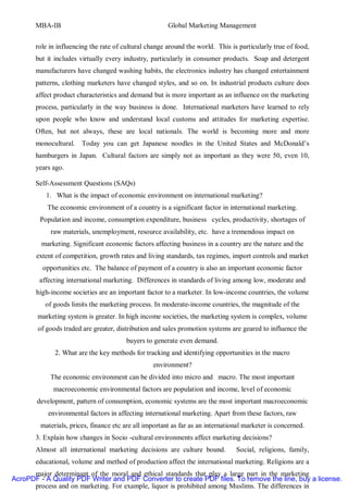 MBA-IB                                           Global Marketing Management


       role in influencing the rate of cultural change around the world. This is particularly true of food,
       but it includes virtually every industry, particularly in consumer products. Soap and detergent
       manufacturers have changed washing habits, the electronics industry has changed entertainment
       patterns, clothing marketers have changed styles, and so on. In industrial products culture does
       affect product characteristics and demand but is more important as an influence on the marketing
       process, particularly in the way business is done. International marketers have learned to rely
       upon people who know and understand local customs and attitudes for marketing expertise.
       Often, but not always, these are local nationals. The world is becoming more and more
       monocultural.    Today you can get Japanese noodles in the United States and McDonald’s
       hamburgers in Japan. Cultural factors are simply not as important as they were 50, even 10,
       years ago.

       Self-Assessment Questions (SAQs)
           1. What is the impact of economic environment on international marketing?
           The economic environment of a country is a significant factor in international marketing.
        Population and income, consumption expenditure, business cycles, productivity, shortages of
            raw materials, unemployment, resource availability, etc. have a tremendous impact on
         marketing. Significant economic factors affecting business in a country are the nature and the
       extent of competition, growth rates and living standards, tax regimes, import controls and market
         opportunities etc. The balance of payment of a country is also an important economic factor
        affecting international marketing. Differences in standards of living among low, moderate and
       high-income societies are an important factor to a marketer. In low-income countries, the volume
          of goods limits the marketing process. In moderate-income countries, the magnitude of the
        marketing system is greater. In high income societies, the marketing system is complex, volume
        of goods traded are greater, distribution and sales promotion systems are geared to influence the
                                        buyers to generate even demand.
              2. What are the key methods for tracking and identifying opportunities in the macro
                                                  environment?
            The economic environment can be divided into micro and macro. The most important
             macroeconomic environmental factors are population and income, level of economic
       development, pattern of consumption, economic systems are the most important macroeconomic
           environmental factors in affecting international marketing. Apart from these factors, raw
         materials, prices, finance etc are all important as far as an international marketer is concerned.
       3. Explain how changes in Socio -cultural environments affect marketing decisions?
       Almost all international marketing decisions are culture bound.           Social, religions, family,
       educational, volume and method of production affect the international marketing. Religions are a
      major determinant of the moral and ethical standards that play a large part in the marketing
AcroPDF - A Quality PDF Writer and PDF Converter to create PDF files. To remove the line, buy a license.
      process and on marketing. For example, liquor is prohibited among Muslims. The differences in
 