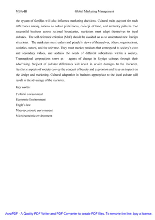 MBA-IB                                         Global Marketing Management


       the system of families will also influence marketing decisions. Cultural traits account for such
       differences among nations as colour preferences, concept of time, and authority patterns. For
       successful business across national boundaries, marketers must adapt themselves to local
       cultures. The self-reference criterion (SRC) should be avoided so as to understand new foreign
       situations. The marketers must understand people’s views of themselves, others, organisations,
       societies, nature, and the universe. They must market products that correspond to society’s core
       and secondary values, and address the needs of different subcultures within a society.
       Transnational corporations serve as        agents of change in foreign cultures through their
       advertising. Neglect of cultural differences will result in severe damages to the marketer.
       Aesthetic aspects of society convey the concept of beauty and expression and have an impact on
       the design and marketing. Cultural adaptation in business appropriate to the local culture will
       result in the advantage of the marketer.

       Key words

       Cultural environment
       Economic Environment
       Engle’s law
       Macroeconomic environment
       Microeconomic environment




AcroPDF - A Quality PDF Writer and PDF Converter to create PDF files. To remove the line, buy a license.
 