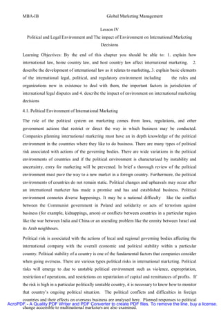MBA-IB                                          Global Marketing Management


                                                    Lesson IV
         Political and Legal Environment and The impact of Environment on International Marketing
                                                    Decisions

       Learning Objectives: By the end of this chapter you should be able to: 1. explain how
       international law, home country law, and host country law affect international marketing.         2.
       describe the development of international law as it relates to marketing, 3. explain basic elements
       of the international legal, political, and regulatory environment including           the rules and
       organizations now in existence to deal with them, the important factors in jurisdiction of
       international legal disputes and 4. describe the impact of environment on international marketing
       decisions

       4.1. Political Environment of International Marketing

       The role of the political system on marketing comes from laws, regulations, and other
       government actions that restrict or direct the way in which business may be conducted.
       Companies planning international marketing must have an in depth knowledge of the political
       environment in the countries where they like to do business. There are many types of political
       risk associated with actions of the governing bodies. There are wide variations in the political
       environments of countries and if the political environment is characterized by instability and
       uncertainty, entry for marketing will be prevented. In brief a thorough review of the political
       environment must pave the way to a new market in a foreign country. Furthermore, the political
       environments of countries do not remain static. Political changes and upheavals may occur after
       an international marketer has made a promise and has and established business. Political
       environment connotes diverse happenings. It may be a national difficulty           like the conflict
       between the Communist government in Poland and solidarity or acts of terrorism against
       business (for example, kidnappings, arson) or conflicts between countries in a particular region
       like the war between India and China or an unending problem like the enmity between Israel and
       its Arab neighbours.

       Political risk is associated with the actions of local and regional governing bodies affecting the
       international company with the overall economic and political stability within a particular
       country. Political stability of a country is one of the fundamental factors that companies consider
       when going overseas. There are various types political risks in international marketing. Political
       risks will emerge to due to unstable political environment such as violence, expropriation,
       restriction of operations, and restrictions on repatriation of capital and remittances of profits. If
       the risk is high in a particular politically unstable country, it is necessary to know how to monitor
       that country’s ongoing political situation. The political conflicts and difficulties in foreign
      countries and their effects on overseas business are analysed here. Planned responses to political
AcroPDF - A Quality PDF Writer and PDF Converter to create PDF files. To remove the line, buy a license.
      change accessible to multinational marketers are also examined.
 