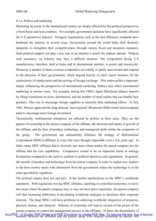 MBA-IB                                           Global Marketing Management


       4.1.a. Politics and marketing
       Marketing decisions in the international context are deeply affected by the political perspectives
       of both home and host countries. For example, government decisions have significantly affected
       the U.S automotive industry. Stringent requirements such as the fuel efficiency standards have
       burdened the industry in several ways. Government around the world helps their domestic
       industries to strengthen their competitiveness through various fiscal and monetary measures.
       Such political support can play a key role in an industry’s search for markets abroad. Without
       such assistance, an industry may face a difficult situation. The competition facing U.S
       manufacturers, therefore, both at home and in international markets, is potent and resourceful.
       Moreover a number of these overseas competitors are wholly or partly state-owned and respond
       to the direction of their governments, which depend heavily on their export business for the
       maintenance of employment and the earning of foreign exchange. This makes politics important,
       deeply influencing the perspectives of international marketing. Politics may affect international
       marketing in various ways. For example, during late 1980’s Japan liberalized tobacco imports
       by lifting restrictions on price, distribution, and the number of retail outlets that can handle their
       products. This was to encourage foreign suppliers to intensify their marketing efforts. In July
       1985, Mexico approved the long-delayed, once-rejected 100 percent IBM-owned microcomputer
       plant to encourage more foreign investment.
       Theoretically, multinational enterprises are affected by politics in three areas. They are the
       pattern of ownership in the parent company of the affiliate, the direction and nature of growth of
       the affiliate, and the flow of product, technology, and managerial skills within the companies of
       the group.     The government can substantially influence the strategy of Multinational
       Corporations (MNCs) affiliates in ways that were thought impossible even a few years ago. In
       India, many MNC affiliates had to diversify into areas where neither the parent company nor the
       affiliate had the core capabilities. Competence ceased to be an important factor in strategy
       formulation compared to the need to conform to political directives and regulations. In general,
       the transfer of product and technology from the parent company in order to exploit new markets
       in the host country meets with obstruction from the government unless the technology is in the
       areas specified by regulation.
       The political impact does not end here. It has further ramifications on the MNC’s worldwide
       operations. With regulations forcing MNC affiliates, operating in controlled economies, to move
       into areas where the parent company may or may not have prior experience, the parent company
       will find increasing difficulties in developing worldwide strategies to maximize their corporate
       interests. The large MNCs will have problems in achieving worldwide integration of resources,
       physical, human, and financial. Dilution of ownership will lead to erosion of the power of the
      parent company to control the management process in the affiliates. In short, the dissimilarity of
AcroPDF - A Quality PDF Writer and PDF Converter to create PDF files. To remove the line, buy a license.
      business between the affiliates and the parent, along with reduced ownership by parent, will
 