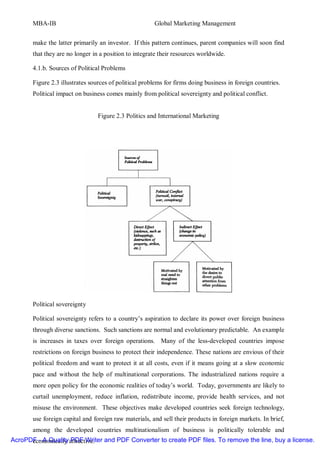MBA-IB                                          Global Marketing Management


       make the latter primarily an investor. If this pattern continues, parent companies will soon find
       that they are no longer in a position to integrate their resources worldwide.

       4.1.b. Sources of Political Problems

       Figure 2.3 illustrates sources of political problems for firms doing business in foreign countries.
       Political impact on business comes mainly from political sovereignty and political conflict.


                                 Figure 2.3 Politics and International Marketing




       Political sovereignty

       Political sovereignty refers to a country’s aspiration to declare its power over foreign business
       through diverse sanctions. Such sanctions are normal and evolutionary predictable. An example
       is increases in taxes over foreign operations. Many of the less-developed countries impose
       restrictions on foreign business to protect their independence. These nations are envious of their
       political freedom and want to protect it at all costs, even if it means going at a slow economic
       pace and without the help of multinational corporations. The industrialized nations require a
       more open policy for the economic realities of today’s world. Today, governments are likely to
       curtail unemployment, reduce inflation, redistribute income, provide health services, and not
       misuse the environment. These objectives make developed countries seek foreign technology,
       use foreign capital and foreign raw materials, and sell their products in foreign markets. In brief,
       among the developed countries multinationalism of business is politically tolerable and
AcroPDF - A Quality attractive. and PDF Converter to create PDF files. To remove the line, buy a license.
      economically PDF Writer
 