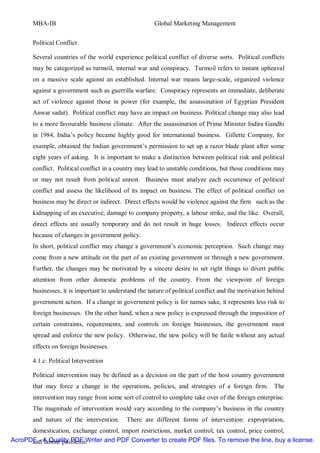 MBA-IB                                          Global Marketing Management


       Political Conflict

       Several countries of the world experience political conflict of diverse sorts. Political conflicts
       may be categorized as turmoil, internal war and conspiracy. Turmoil refers to instant upheaval
       on a massive scale against an established. Internal war means large-scale, organized violence
       against a government such as guerrilla warfare. Conspiracy represents an immediate, deliberate
       act of violence against those in power (for example, the assassination of Egyptian President
       Anwar sadat). Political conflict may have an impact on business. Political change may also lead
       to a more favourable business climate. After the assassination of Prime Minister Indira Gandhi
       in 1984, India’s policy became highly good for international business. Gillette Company, for
       example, obtained the Indian government’s permission to set up a razor blade plant after some
       eight years of asking. It is important to make a distinction between political risk and political
       conflict. Political conflict in a country may lead to unstable conditions, but those conditions may
       or may not result from political unrest. Business must analyze each occurrence of political
       conflict and assess the likelihood of its impact on business. The effect of political conflict on
       business may be direct or indirect. Direct effects would be violence against the firm such as the
       kidnapping of an executive, damage to company property, a labour strike, and the like. Overall,
       direct effects are usually temporary and do not result in huge losses. Indirect effects occur
       because of changes in government policy.
       In short, political conflict may change a government’s economic perception. Such change may
       come from a new attitude on the part of an existing government or through a new government.
       Further, the changes may be motivated by a sincere desire to set right things to divert public
       attention from other domestic problems of the country. From the viewpoint of foreign
       businesses, it is important to understand the nature of political conflict and the motivation behind
       government action. If a change in government policy is for names sake, it represents less risk to
       foreign businesses. On the other hand, when a new policy is expressed through the imposition of
       certain constraints, requirements, and controls on foreign businesses, the government must
       spread and enforce the new policy. Otherwise, the new policy will be futile without any actual
       effects on foreign businesses.

       4.1.c. Political Intervention

       Political intervention may be defined as a decision on the part of the host country government
       that may force a change in the operations, policies, and strategies of a foreign firm. The
       intervention may range from some sort of control to complete take over of the foreign enterprise.
       The magnitude of intervention would vary according to the company’s business in the country
       and nature of the intervention.      There are different forms of intervention: expropriation,
      domestication, exchange control, import restrictions, market control, tax control, price control,
AcroPDF - A Quality PDF Writer and PDF Converter to create PDF files. To remove the line, buy a license.
      and labour problems.
 