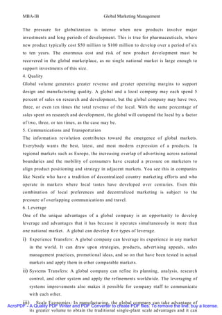 MBA-IB                                   Global Marketing Management


       The pressure for globalization is intense when new products involve major
       investments and long periods of development. This is true for pharmaceuticals, where
       new product typically cost $50 million to $100 million to develop over a period of six
       to ten years. The enormous cost and risk of new product development must be
       recovered in the global marketplace, as no single national market is large enough to
       support investments of this size.
       4. Quality
       Global volume generates greater revenue and greater operating margins to support
       design and manufacturing quality. A global and a local company may each spend 5
       percent of sales on research and development, but the global company may have two,
       three, or even ten times the total revenue of the local. With the same percentage of
       sales spent on research and development, the global will outspend the local by a factor
       of two, three, or ten times, as the case may be.
       5. Communications and Transportation
       The information revolution contributes toward the emergence of global markets.
       Everybody wants the best, latest, and most modern expression of a products. In
       regional markets such as Europe, the increasing overlap of advertising across national
       boundaries and the mobility of consumers have created a pressure on marketers to
       align product positioning and strategy in adjacent markets. You see this in companies
       like Nestle who have a tradition of decentralized country marketing efforts and who
       operate in markets where local tastes have developed over centuries. Even this
       combination of local preferences and decentralized marketing is subject to the
       pressure of overlapping communications and travel.
       6. Leverage
       One of the unique advantages of a global company is an opportunity to develop
       leverage and advantages that it has because it operates simultaneously in more than
       one national market. A global can develop five types of leverage.
       i) Experience Transfers: A global company can leverage its experience in any market
          in the world. It can draw upon strategies, products, advertising appeals, sales
          management practices, promotional ideas, and so on that have been tested in actual
          markets and apply them in other comparable markets.
       ii) Systems Transfers: A global company can refine its planning, analysis, research
          control, and other system and apply the refinements worldwide. The leveraging of
          systems improvements also makes it possible for company staff to communicate
          with each other.
      iii) Scale Economies: In manufacturing, the global company can take advantage of
AcroPDF - A Quality PDF Writer and PDF Converter to create PDF files. To remove the line, buy a license.
          its greater volume to obtain the traditional single-plant scale advantages and it can
 
