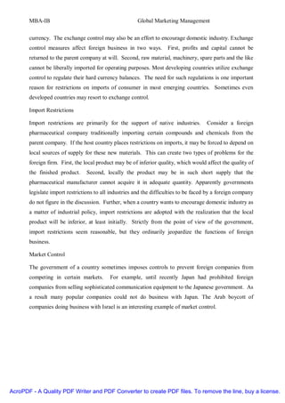 MBA-IB                                          Global Marketing Management


       currency. The exchange control may also be an effort to encourage domestic industry. Exchange
       control measures affect foreign business in two ways.         First, profits and capital cannot be
       returned to the parent company at will. Second, raw material, machinery, spare parts and the like
       cannot be liberally imported for operating purposes. Most developing countries utilize exchange
       control to regulate their hard currency balances. The need for such regulations is one important
       reason for restrictions on imports of consumer in most emerging countries. Sometimes even
       developed countries may resort to exchange control.

       Import Restrictions

       Import restrictions are primarily for the support of native industries.         Consider a foreign
       pharmaceutical company traditionally importing certain compounds and chemicals from the
       parent company. If the host country places restrictions on imports, it may be forced to depend on
       local sources of supply for these new materials. This can create two types of problems for the
       foreign firm. First, the local product may be of inferior quality, which would affect the quality of
       the finished product.    Second, locally the product may be in such short supply that the
       pharmaceutical manufacturer cannot acquire it in adequate quantity. Apparently governments
       legislate import restrictions to all industries and the difficulties to be faced by a foreign company
       do not figure in the discussion. Further, when a country wants to encourage domestic industry as
       a matter of industrial policy, import restrictions are adopted with the realization that the local
       product will be inferior, at least initially. Strictly from the point of view of the government,
       import restrictions seem reasonable, but they ordinarily jeopardize the functions of foreign
       business.

       Market Control

       The government of a country sometimes imposes controls to prevent foreign companies from
       competing in certain markets.       For example, until recently Japan had prohibited foreign
       companies from selling sophisticated communication equipment to the Japanese government. As
       a result many popular companies could not do business with Japan. The Arab boycott of
       companies doing business with Israel is an interesting example of market control.




AcroPDF - A Quality PDF Writer and PDF Converter to create PDF files. To remove the line, buy a license.
 