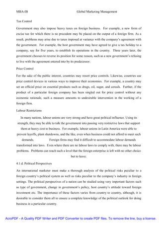 MBA-IB                                          Global Marketing Management


       Tax Control

       Government may also impose heavy taxes on foreign business. For example, a new form of
       excise tax for which there is no precedent may be placed on the output of a foreign firm. As a
       result, problems may arise due to taxes imposed at variance with the company’s agreement with
       the government. For example, the host government may have agreed to give a tax holiday to a
       company, say for five years, to establish its operations in the country. Three years later, the
       government chooses to reverse its position for some reason, such as a new government’s refusing
       to live with the agreement entered into by its predecessor.

       Price Control

       For the sake of the public interest, countries may resort price controls. Likewise, countries use
       price control devices in various ways to improve their economies. For example, a country may
       set an official price on essential products such as drugs, oil, sugar, and cereals. Further, if the
       product of a particular foreign company has been singled out for price control without any
       economic rationale, such a measure amounts to undesirable intervention in the working of a
       foreign firm.

       Labour Restrictions

          In many nations, labour unions are very strong and have great political influence. Using its
        strength, they may be able to talk the government into passing very restrictive laws that support
          them at heavy cost to business. For example, labour unions in Latin America were able to
       prevent layoffs, plant shutdowns, and the like, even when business could not afford to meet such
           demands.              Foreign firms may find it difficult to accommodate labour demands
       transformed into laws. Even where there are no labour laws to comply with, there may be labour
       problems. Problems can reach such a level that the foreign enterprise is left with no other choice
                                                  but to leave.

       4.1.d. Political Perspectives

       An international marketer must make a thorough analysis of the political risks peculiar to a
       foreign country’s political system as well as risks peculiar to the company’s industry in foreign
       settings. The political perspectives of a nation can be studied using very important factors such
       as type of government, change in government’s policy, host country’s attitude toward foreign
       investment etc. The importance of these factors varies from country to country, although, it is
       desirable to consider them all to ensure a complete knowledge of the political outlook for doing
       business in a particular country.



AcroPDF - A Quality PDF Writer and PDF Converter to create PDF files. To remove the line, buy a license.
 