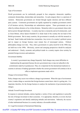 MBA-IB                                          Global Marketing Management


       Type of Government

       World governments can be realistically grouped in four categories: democratic republics,
       communist dictatorships, dictatorships and monarchies. In each category there is a spectrum of
       variation. Democratic governments are formed through regular elections and have different
       party systems. Communist governments are rigidly regulated by complete government control
       of all business activity. Dictatorships are authoritarian regimes. These governments are run
       either by military dictators or by civilian dictators. Monarchy refers to a government whose ruler
       derives power through inheritance. A country may have a monarchy and yet be democratic, such
       as Great Britain, whose Queen Elizabeth II is titular head of the country but not head of the
       British government. But in many countries, the government is actually run with the monarch as
       the head. Saudi Arabia and Jordan have monarchies. Any review of a country’s political system
       and its impact on foreign business must remain free of stereotyped notions.                 Political
       philosophies change over time. Thus, what a government or a party stood for in the 1960s may
       not hold true in the 1990s. Obviously, current and emerging perspectives should be analyzed
       and understood. Clearly, economic and political trends in a country require close scrutiny by
       potential foreign investors and marketers.

       Government Stability

           A country’s government may change frequently. Such changes may create difficulties in
          implementing the agreement because the new government may or may not subscribe to the
        commitments made by its predecessor. Thus, its is important for the international marketers to
       examine in advance of making agreements whether the current government will continue to be in
                                 office to implement agreements made with it.

       Change in Government Policy

       Policy changes may occur even without a change in government. When this type of environment
       exists, it makes things so uncertain that foreign business cannot know what it is getting into. It is
       important, therefore, for the foreign business to analyze the mechanism of governmental policy
       changes.

       Attitude Toward Foreign Investment

       In response to national attitudes, nations legislate a variety of laws and regulations to prescribe
       the role of foreign investment in their economies. It is appropriate, therefore, to review the host
       country’s regulations and identify underlying attitudes and motivations. Indirectly, the success
       of other multinational business in a country indicates a favourable attitude.

       4.2. Legal Environment of International Marketing

AcroPDF - A Quality PDF Writer and PDF Converter to create PDF files. To remove the line, buy a license.
 