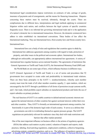 MBA-IB                                           Global Marketing Management


       International legal considerations impose restrictions on contracts of sale, carriage of goods,
       insurance of payments and of consignments, and the means for financing transactions. Disputes
       concerning these matters must be resolved, ultimately, through the courts. There are
       complications due to different laws, interpretations and legal methods applying to commercial
       litigation within each nation, and conflicts between the legal systems of specific countries
       frequently occur. There is no informal law governing international trade and it is the application
       of a nation’s domestic law to international transactions. However, the domestic commercial laws
       adhere to rules established via international conventions. Three bodies of law affect the
       International marketing. They are International laws, Host-country laws and Home-country laws.

       International laws

             International laws are a body of rules and regulations that countries agree to abide by.
          International law addresses agreements among countries with regard to trade, protection of
           property, and other issues in the political and economic sphere. International law bodies,
        although not enforceable, can appropriately address international law agreements. A variety of
        international laws regulate business across national boarders. The agreements of institutions like
        General Agreement on Tariffs and Trade (GATT), the International Monetary Fund (IMF) and
            the World Bank etc are some type of laws, which influence business in different ways.

       GATT (General Agreement of Tariffs and Trade) is a set of norms and procedures that 92
       governments have accepted to create order and predictability in international trade relations.
       There are three basic principles in the GATT 1. nondiscrimination, whereby each member
       country must treat the trade of all other member countries equally; 2. open markets, which are
       encouraged by the GATT through a prohibition of all forms of protection except customs tariffs,
       and 3. fair trade, which prohibits export subsidies on manufactured products and limits the use of
       export subsidies on primary products.

          The real function of GATT is to enable countries to defend national economic interests not
         against the national interests of other countries but against sectional interests within their own
        and other countries. Thus, GATT is formally an international agreement among countries, but
          functionally it is part of the domestic legal order of each country. It serves as a defense that
             governments can refer to in defending themselves against pressure groups. The GATT
          regulations are particularly relevant for marketers since they deal with trade restrictions and
                                       barriers that affect market potential.
          One of the most important influence on business affairs is the actions of regulatory agencies
           (IEOs) that address such matters as price control, valuation of imports and exports, trade
         practices, labeling, food and drug regulations, employment conditions, collective bargaining,
        advertising content, competitive practices, and so on. The influence of regulatory agencies is
AcroPDF - A Quality PDF Writer and PDF Converter to create PDF files. To remove the line, buy a license.
 