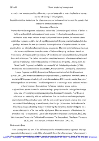 MBA-IB                                           Global Marketing Management


        pervasive, and an understanding of how they operate is essential to protecting business interests
                                      and the advancing of new programs.
       In addition to these institutions, the other areas covered by international law and the agencies that
                                        administer international laws are:
                                              Protection of Property
        Property here refers to patents, trademarks, and the like. Companies spend millions of dollars to
            build up and establish trademarks and brand names. If a foreign firm steals a company’s
           established brand name and uses it on a locally manufactured product, the interests of the
         established company could be hurt. It would mean not only loosing potential markets, but also
           gaining a bad name for poor performance. For the protection of property out side the home
        country, there are international conventions and agreements. The most important among them are
             the International Bureau for the Protection of Industrial Property, the Inter – American
         Convention, UN Treaties and Conventions, UN Guidelines on Consumer Protection, Regional
         Laws and Arbitration. The United Nations has established a number of autonomous bodies and
           agencies to encourage world wide economic cooperation and prosperity. Among them, the
            World Health Organisation (WHO), International Civil Aviation Organisation (ICAO),
          International Telecommunications Union (ITU), Universal Postal Union (UPI), International
              Labour Organisation (ILO), International Telecommunications Satellite Consortium
         (INTELSAT), and International Standards Organisation (ISO) are the most important. ISO is a
          specialised UN agency, which directly related to marketing. ISO promotes standardization of
        different products and processes. The ultimate purpose is to encourage world trade and business
                     without hindrance from design/style/feature variations among nations.
          Regional Laws pertain to specific areas involving a group of countries tied together through
            some kind of regional economic cooperation (e.g. European Community, NAFTA etc.).
           Arbitration is a method by which a multinational firm can resolve a conflict regarding the
          interpretation of the contractual terms with the host country government; a native firm; or an
           international firm belonging to a third country in a foreign environment. Arbitration can be
          defined as a process of settling disputes by referring the matter to a disinterested party for a
           review of the merits of the case and for a judgment. There are a number of institutions for
          arbitration like The International Center for Settlement of Investment Disputes (ICSID), The
        Inter-American Commercial Arbitration Commission, The International Chamber of Commerce
                         (ICC), and The American Arbitration Association (AAA) etc.

       Host-country laws

          Host- country laws are laws of the different countries where the company operates. The legal
         system in the host country could differ substantially from that of the company’s home country.
AcroPDF - A Quality PDF Writer andcontrol foreign business in their economies. remove the line, buy a license.
      Hence, countries enact laws to PDF Converter to create PDF files. To Some of the laws are
 