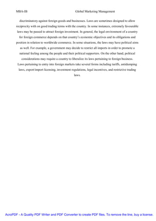 MBA-IB                                          Global Marketing Management


         discriminatory against foreign goods and businesses. Laws are sometimes designed to allow
       reciprocity with on good trading terms with the country. In some instances, extremely favourable
        laws may be passed to attract foreign investment. In general, the legal environment of a country
         for foreign commerce depends on that country’s economic objectives and its obligations and
       position in relation to worldwide commerce. In some situations, the laws may have political aims
          as well. For example, a government may decide to restrict all imports in order to promote a
          national feeling among the people and their political supporters. On the other hand, political
           considerations may require a country to liberalize its laws pertaining to foreign business.
        Laws pertaining to entry into foreign markets take several forms including tariffs, antidumping
         laws, export/import licensing, investment regulations, legal incentives, and restrictive trading
                                                      laws.




AcroPDF - A Quality PDF Writer and PDF Converter to create PDF files. To remove the line, buy a license.
 