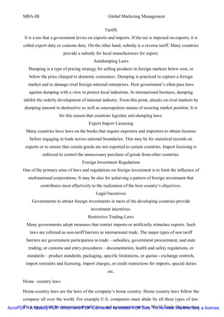 MBA-IB                                           Global Marketing Management


                                                      Tariffs
        It is a tax that a government levies on exports and imports. If the tax is imposed on exports, it is
       called export duty or customs duty. On the other hand, subsidy is a reverse tariff. Many countries
                              provide a subsidy for local manufacturers for export.
                                                Antidumping Laws
          Dumping is a type of pricing strategy for selling products in foreign markets below cost, or
           below the price charged to domestic consumers. Dumping is practiced to capture a foreign
          market and to damage rival foreign national enterprises. Host government’s often pass laws
          against dumping with a view to protect local industries. In international business, dumping
        inhibit the orderly development of national industry. From this point, attacks on rival markets by
        dumping amount to destructive as well as unscrupulous means of securing market position. It is
                            for this reason that countries legislate anti-dumping laws.
                                             Export Import Licensing
         Many countries have laws on the books that require exporters and importers to obtain licenses
           before engaging in trade across national boundaries. This may be for statistical records on
        exports or to ensure that certain goods are not exported to certain countries. Import licensing is
                  enforced to control the unnecessary purchase of goods from other countries.
                                         Foreign Investment Regulations
       One of the primary aims of laws and regulations on foreign investment is to limit the influence of
          multinational corporations. It may be also for achieving a pattern of foreign investment that
                 contributes most effectively to the realization of the host country’s objectives.
                                                 Legal Incentives
            Governments to attract foreign investments in most of the developing countries provide
                                              investment incentives.
                                             Restrictive Trading Laws
         Many governments adopt measures that restrict imports or artificially stimulate exports. Such
           laws are refereed as non-tariff barriers in international trade. The major types of non tariff
         barriers are government participation in trade – subsidies, government procurement, and state
          trading, or customs and entry procedures – documentation, health and safety regulations, or
         standards – product standards, packaging, specific limitations, or quotas - exchange controls,
         import restraints and licensing, import charges, or credit restrictions for imports, special duties
                                                        etc.

       Home –country laws

       Home-country laws are the laws of the company’s home country. Home country laws follow the
       company all over the world. For example U.S. companies must abide by all three types of law.
AcroPDF - A must abide by Writer and PDF Converter agreements, such as World Trade the line, buy a license.
      They Quality PDF international trade laws and to create PDF files. To remove Organisation
 