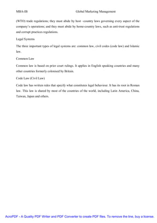 MBA-IB                                           Global Marketing Management


       (WTO) trade regulations; they must abide by host –country laws governing every aspect of the
       company’s operations; and they must abide by home-country laws, such as anti-trust regulations
       and corrupt practices regulations.

       Legal Systems

       The three important types of legal systems are: common law, civil codes (code law) and Islamic
       law.

       Common Law

       Common law is based on prior court rulings. It applies in English speaking countries and many
       other countries formerly colonised by Britain.

       Code Law (Civil Law)

       Code law has written rules that specify what constitutes legal behaviour. It has its root in Roman
       law. This law is shared by most of the countries of the world, including Latin America, China,
       Taiwan, Japan and others.




AcroPDF - A Quality PDF Writer and PDF Converter to create PDF files. To remove the line, buy a license.
 