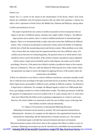 MBA-IB                                            Global Marketing Management


       Islamic Law

       Islamic law is a system of law based on the interpretation of the Koran, Islam’s holy book.
       Islamic law establishes rules for business practices that can affect firm operation s. Islamic law
       affect a firm’s operations in North Africa, the Middle East, Pakistan and Malaysia, among others.

       Conflict and Jurisdiction of Laws

           The export of goods from one country to another necessarily involves transactions that are
         subject to the laws of different nations, and these laws might conflict. Owing to the different
            legal systems across nations, there is a need to establish jurisdiction in international legal
        disputes. There is no international body to make rules and oversee their fulfillment by different
          parties. Thus, a business incorporated in a particular country carries the burden of complying
        with the laws of both the incorporating nation and the host country. Often problems occur when
           laws of more than one country must be respected and these laws have different values. If a
          conflict occurs between two contracting parties, the question arises as to which nation’s laws
         should be used to resolve the problem. If the contract contains a jurisdiction clause stipulated
            which country’s legal system should be used to settle disputes, the matter can be settled
         accordingly. However, if the parties have failed to include a jurisdiction clause in this contract,
         there are 2 alternatives. They are: settle the dispute by following the laws of the country where
         the agreement was made or resolve the dispute by applying the laws of the country where the
                                            contract has to be fulfilled.
        If these two alternatives were likely to result in different conclusions, each party naturally would
        like to settle the issue according to the legal system that favours its position. Obviously, this may
       lead to legal actions, presumably in different courts, perhaps in different countries. An alternative
         to legal action is arbitration. For example, the Bhopal tragedy in which over 2000 people died
       from a gas leakage accident in a Union Carbide plant in India. The Indian government would like
        the question of compensation to survivors settled in the U.S. courts, because the U.S. courts have
          been more liberal than the Indian courts in granting compensations to victims in such cases.
         However, the Union Carbide was interested to settle the case in Indian courts, in the hope that
                                   their liability would be reduced substantially.
                        4.3. Impact of Environment on International Marketing Decisions
             Marketing environment can be internal or external. The most important internal factors
          influencing the decisions of a company are the objectives, the organisational structure, the
            internal power relationship, and the characteristics of human resources etc. The external
                  environment again is divided into microenvironment and macro environment.
        Microenvironment consists of the forces close to the company that affects its ability to serve its
       customers. Marketing environment can also be classified into controllable and uncontrollable.
AcroPDF - A Quality PDF Writer and PDF framed by the company are controllable forcesthe line, buy a license.
          Marketing policies and strategies Converter to create PDF files. To remove whereas
 
