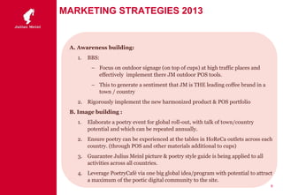 MARKETING STRATEGIES 2013
A. Awareness building:
1. BBS:
– Focus on outdoor signage (on top of cups) at high traffic places and
effectively implement there JM outdoor POS tools.
– This to generate a sentiment that JM is THE leading coffee brand in a
town / country
2. Rigorously implement the new harmonized product & POS portfolio
B. Image building :
1. Elaborate a poetry event for global roll-out, with talk of town/country
potential and which can be repeated annually.
2. Ensure poetry can be experienced at the tables in HoReCa outlets across each
country. (through POS and other materials additional to cups)
3. Guarantee Julius Meinl picture & poetry style guide is being applied to all
activities across all countries.
4. Leverage PoetryCafé via one big global idea/program with potential to attract
a maximum of the poetic digital community to the site.
8
 