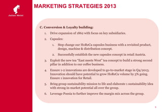 MARKETING STRATEGIES 2013
C. Conversion & Loyalty building:
1. Drive expansion of 1862 with focus on key subsidiaries.
2. Capsules:
1. Step change our HoReCa capsules business with a revisited product,
design, machine & distribution concept.
2. Successfully establish the new capsules concept in retail Austria.
3. Exploit the new tea “East meets West” tea concept to build a strong second
pillar in addition to our coffee business.
4. Ensure 1-2 innovations are developed to go-to-market stage in Q4/2013.
Innovation should have potential to grow HoReCa volume by 5% going.
Ensure 1 innovation for Retail.
5. Bring group sustainability mission to life and elaborate 1 sustainability idea
with strong in-market potential all over the group.
6. Leverage Poesia to further improve the margin mix across the group.
9
 