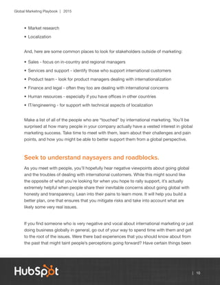 Global Marketing Playbook | 2015
| 10
•	Market research
•	Localization
And, here are some common places to look for stakeholders outside of marketing:
•	Sales - focus on in-country and regional managers
•	Services and support - identify those who support international customers
•	Product team - look for product managers dealing with internationalization
•	Finance and legal - often they too are dealing with international concerns
•	Human resources - especially if you have offices in other countries
•	IT/engineering - for support with technical aspects of localization
Make a list of all of the people who are “touched” by international marketing. You’ll be
surprised at how many people in your company actually have a vested interest in global
marketing success. Take time to meet with them, learn about their challenges and pain
points, and how you might be able to better support them from a global perspective.
Seek to understand naysayers and roadblocks.
As you meet with people, you’ll hopefully hear negative viewpoints about going global
and the troubles of dealing with international customers. While this might sound like
the opposite of what you’re looking for when you hope to rally support, it’s actually
extremely helpful when people share their inevitable concerns about going global with
honesty and transparency. Lean into their pains to learn more. It will help you build a
better plan, one that ensures that you mitigate risks and take into account what are
likely some very real issues.
If you find someone who is very negative and vocal about international marketing or just
doing business globally in general, go out of your way to spend time with them and get
to the root of the issues. Were there bad experiences that you should know about from
the past that might taint people’s perceptions going forward? Have certain things been
 