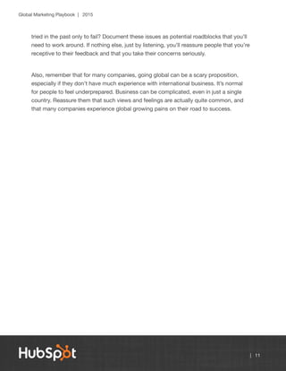 Global Marketing Playbook | 2015
| 11
tried in the past only to fail? Document these issues as potential roadblocks that you’ll
need to work around. If nothing else, just by listening, you’ll reassure people that you’re
receptive to their feedback and that you take their concerns seriously.
Also, remember that for many companies, going global can be a scary proposition,
especially if they don’t have much experience with international business. It’s normal
for people to feel underprepared. Business can be complicated, even in just a single
country. Reassure them that such views and feelings are actually quite common, and
that many companies experience global growing pains on their road to success.
 