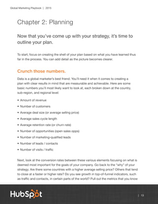 Global Marketing Playbook | 2015
| 13
Chapter 2: Planning
Now that you’ve come up with your strategy, it’s time to
outline your plan.
To start, focus on creating the shell of your plan based on what you have learned thus
far in the process. You can add detail as the picture becomes clearer.
Crunch those numbers.
Data is a global marketer’s best friend. You’ll need it when it comes to creating a
plan with clear results in mind that are measurable and achievable. Here are some
basic numbers you’ll most likely want to look at, each broken down at the country,
sub-region, and regional level:
•	Amount of revenue
•	Number of customers
•	Average deal size (or average selling price)
•	Average sales cycle length
•	Average retention rate (or churn rate)
•	Number of opportunities (open sales opps)
•	Number of marketing-qualified leads
•	Number of leads / contacts
•	Number of visits / traffic
Next, look at the conversion rates between these various elements focusing on what is
deemed most important for the goals of your company. Go back to the “why” of your
strategy. Are there some countries with a higher average selling price? Others that tend
to close at a faster or higher rate? Do you see growth in top-of-funnel indicators, such
as traffic and contacts, in certain parts of the world? Pull out the metrics that you know
 