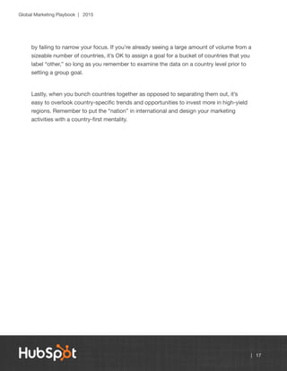 Global Marketing Playbook | 2015
| 17
by failing to narrow your focus. If you’re already seeing a large amount of volume from a
sizeable number of countries, it’s OK to assign a goal for a bucket of countries that you
label “other,” so long as you remember to examine the data on a country level prior to
setting a group goal.
Lastly, when you bunch countries together as opposed to separating them out, it’s
easy to overlook country-specific trends and opportunities to invest more in high-yield
regions. Remember to put the “nation” in international and design your marketing
activities with a country-first mentality.
 