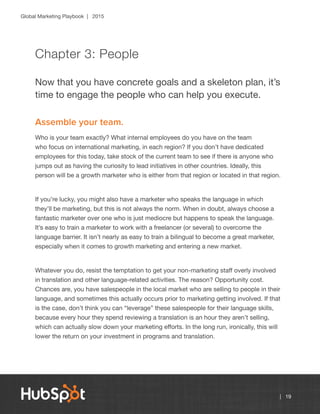 Global Marketing Playbook | 2015
| 19
Chapter 3: People
Now that you have concrete goals and a skeleton plan, it’s
time to engage the people who can help you execute.
Assemble your team.
Who is your team exactly? What internal employees do you have on the team
who focus on international marketing, in each region? If you don’t have dedicated
employees for this today, take stock of the current team to see if there is anyone who
jumps out as having the curiosity to lead initiatives in other countries. Ideally, this
person will be a growth marketer who is either from that region or located in that region.
If you’re lucky, you might also have a marketer who speaks the language in which
they’ll be marketing, but this is not always the norm. When in doubt, always choose a
fantastic marketer over one who is just mediocre but happens to speak the language.
It’s easy to train a marketer to work with a freelancer (or several) to overcome the
language barrier. It isn’t nearly as easy to train a bilingual to become a great marketer,
especially when it comes to growth marketing and entering a new market.
Whatever you do, resist the temptation to get your non-marketing staff overly involved
in translation and other language-related activities. The reason? Opportunity cost.
Chances are, you have salespeople in the local market who are selling to people in their
language, and sometimes this actually occurs prior to marketing getting involved. If that
is the case, don’t think you can “leverage” these salespeople for their language skills,
because every hour they spend reviewing a translation is an hour they aren’t selling,
which can actually slow down your marketing efforts. In the long run, ironically, this will
lower the return on your investment in programs and translation.
 