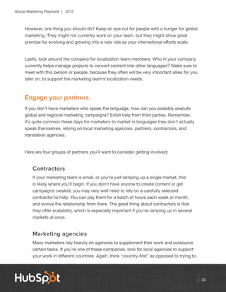 Global Marketing Playbook | 2015
| 20
However, one thing you should do? Keep an eye out for people with a hunger for global
marketing. They might not currently work on your team, but they might show great
promise for evolving and growing into a new role as your international efforts scale.
Lastly, look around the company for localization team members. Who in your company
currently helps manage projects to convert content into other languages? Make sure to
meet with this person or people, because they often will be very important allies for you
later on, to support the marketing team’s localization needs.
Engage your partners.
If you don’t have marketers who speak the language, how can you possibly execute
global and regional marketing campaigns? Enlist help from third parties. Remember,
it’s quite common these days for marketers to market in languages they don’t actually
speak themselves, relying on local marketing agencies, partners, contractors, and
translation agencies.
Here are four groups of partners you’ll want to consider getting involved:
Contractors
If your marketing team is small, or you’re just ramping up a single market, this
is likely where you’ll begin. If you don’t have anyone to create content or get
campaigns created, you may very well need to rely on a carefully selected
contractor to help. You can pay them for a batch of hours each week or month,
and evolve the relationship from there. The great thing about contractors is that
they offer scalability, which is especially important if you’re ramping up in several
markets at once.
Marketing agencies
Many marketers rely heavily on agencies to supplement their work and outsource
certain tasks. If you’re one of these companies, look for local agencies to support
your work in different countries. Again, think “country-first” as opposed to trying to
 