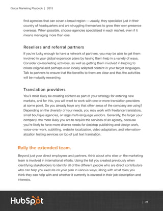 Global Marketing Playbook | 2015
| 21
find agencies that can cover a broad region -- usually, they specialize just in their
country of headquarters and are struggling themselves to grow their own presence
overseas. When possible, choose agencies specialized in each market, even if it
means managing more than one.
Resellers and referral partners
If you’re lucky enough to have a network of partners, you may be able to get them
involved in your global expansion plans by having them help in a variety of ways.
Consider co-marketing activities, as well as getting them involved in helping to
create original and perhaps even locally adapted content in your target languages.
Talk to partners to ensure that the benefits to them are clear and that the activities
will be mutually rewarding.
Translation providers
You’ll most likely be creating content as part of your strategy for entering new
markets, and for this, you will want to work with one or more translation providers
at some point. Do you already have any that other areas of the company are using?
Depending on the diversity of your needs, you may work with freelance translators,
small boutique agencies, or large multi-language vendors. Generally, the larger your
company, the more likely you are to require the services of an agency, because
you’re likely to have more diverse needs for desktop publishing and design work,
voice-over work, subtitling, website localization, video adaptation, and internation-
alization testing services on top of just text translation.
Rally the extended team.
Beyond just your direct employees and partners, think about who else on the marketing
team is involved in international efforts. Using the list you created previously when
identifying stakeholders to identify all of the different people who are direct contributors
who can help you execute on your plan in various ways, along with what roles you
think they can help with and whether it currently is covered in their job description and
interests.
 